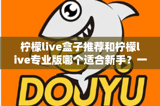柠檬live盒子推荐和柠檬live专业版哪个适合新手？一站式对比指南帮你找到最佳直播起步工具