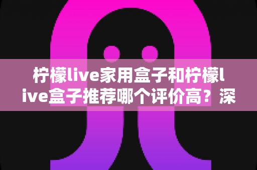 柠檬live家用盒子和柠檬live盒子推荐哪个评价高?深度对比分析帮你选对不踩坑 柠檬live家用盒子和柠檬live盒子推荐哪个评价高?深度对比分析帮你选对不踩坑