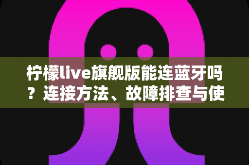 柠檬live旗舰版能连蓝牙吗？连接方法、故障排查与使用技巧全解析