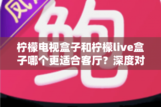 柠檬电视盒子和柠檬live盒子哪个更适合客厅？深度对比帮你选对家庭观影设备