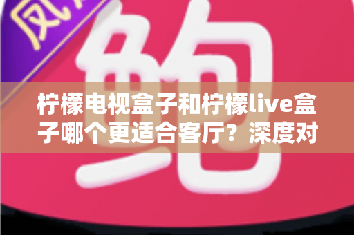 柠檬电视盒子和柠檬live盒子哪个更适合客厅？深度对比帮你选对家庭观影设备