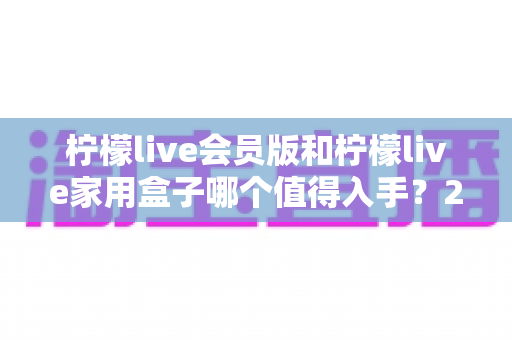柠檬live会员版和柠檬live家用盒子哪个值得入手?2024年最全选购对比指南,看完不踩坑! 柠檬live会员版和柠檬live家用盒子哪个值得入手?2024年最全选购对比指南,看完不踩坑!