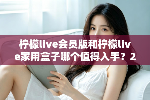 柠檬live会员版和柠檬live家用盒子哪个值得入手?2024年最全选购对比指南,看完不踩坑! 柠檬live会员版和柠檬live家用盒子哪个值得入手?2024年最全选购对比指南,看完不踩坑!