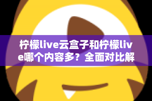 柠檬live云盒子和柠檬live哪个内容多？全面对比解析帮你选对观影方案