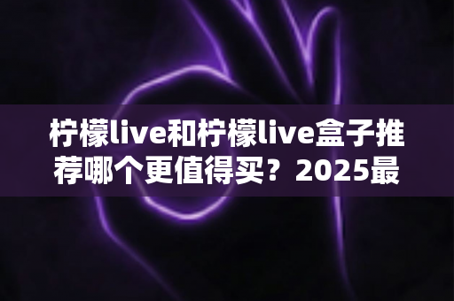 柠檬live和柠檬live盒子推荐哪个更值得买?2025最新选购指南帮你一次搞懂 柠檬live和柠檬live盒子推荐哪个更值得买?2025最新选购指南帮你一次搞懂