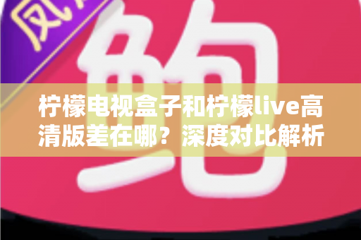 柠檬电视盒子和柠檬live高清版差在哪?深度对比解析,帮你找到最适合的大屏观影方案 柠檬电视盒子和柠檬live高清版差在哪?深度对比解析,帮你找到最适合的大屏观影方案