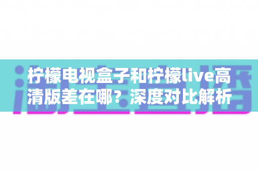 柠檬电视盒子和柠檬live高清版差在哪?深度对比解析,帮你找到最适合的大屏观影方案 柠檬电视盒子和柠檬live高清版差在哪?深度对比解析,帮你找到最适合的大屏观影方案