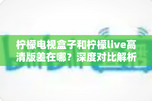 柠檬电视盒子和柠檬live高清版差在哪?深度对比解析,帮你找到最适合的大屏观影方案 柠檬电视盒子和柠檬live高清版差在哪?深度对比解析,帮你找到最适合的大屏观影方案