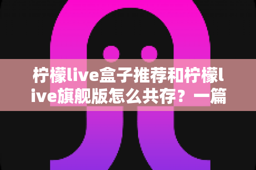 柠檬live盒子推荐和柠檬live旗舰版怎么共存？一篇讲透选机与双开的实用指南