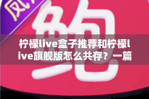 柠檬live盒子推荐和柠檬live旗舰版怎么共存？一篇讲透选机与双开的实用指南