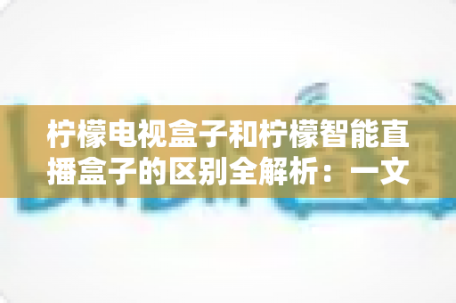 柠檬电视盒子和柠檬智能直播盒子的区别全解析:一文读懂两款盒子的核心差异与选购指南 柠檬电视盒子和柠檬智能直播盒子的区别全解析:一文读懂两款盒子的核心差异与选购指南