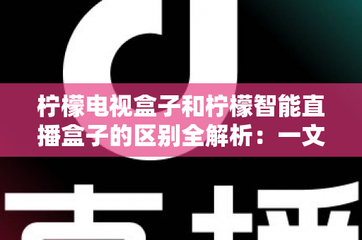 柠檬电视盒子和柠檬智能直播盒子的区别全解析:一文读懂两款盒子的核心差异与选购指南 柠檬电视盒子和柠檬智能直播盒子的区别全解析:一文读懂两款盒子的核心差异与选购指南