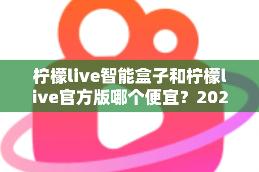柠檬live智能盒子和柠檬live官方版哪个便宜?2025最全价格对比与选购省钱指南 柠檬live智能盒子和柠檬live官方版哪个便宜?2025最全价格对比与选购省钱指南