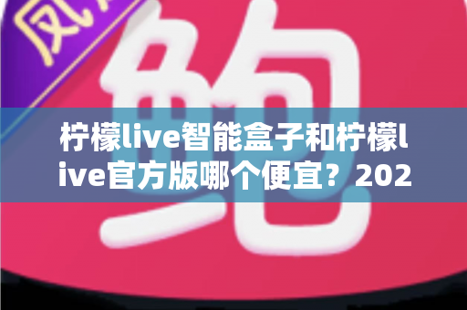 柠檬live智能盒子和柠檬live官方版哪个便宜?2025最全价格对比与选购省钱指南 柠檬live智能盒子和柠檬live官方版哪个便宜?2025最全价格对比与选购省钱指南
