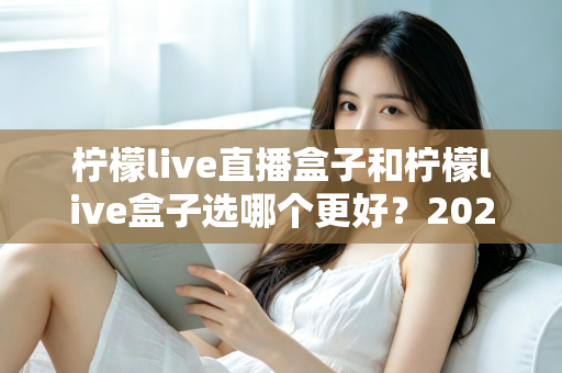 柠檬live直播盒子和柠檬live盒子选哪个更好？2024最新选购攻略与全方位对比解析