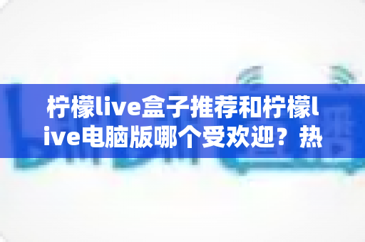 柠檬live盒子推荐和柠檬live电脑版哪个受欢迎?热门版本全面对比与选择指南 柠檬live盒子推荐和柠檬live电脑版哪个受欢迎?热门版本全面对比与选择指南