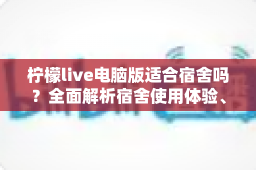 柠檬live电脑版适合宿舍吗?全面解析宿舍使用体验、优缺点与实用建议 柠檬live电脑版适合宿舍吗?全面解析宿舍使用体验、优缺点与实用建议