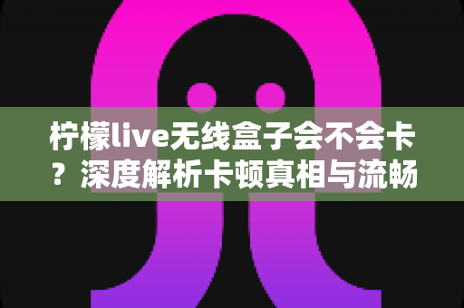柠檬live无线盒子会不会卡?深度解析卡顿真相与流畅使用全攻略 柠檬live无线盒子会不会卡?深度解析卡顿真相与流畅使用全攻略