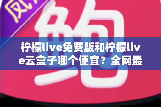 柠檬live免费版和柠檬live云盒子哪个便宜?全网最新价格对比与省钱选购指南 柠檬live免费版和柠檬live云盒子哪个便宜?全网最新价格对比与省钱选购指南