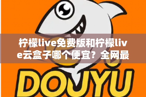 柠檬live免费版和柠檬live云盒子哪个便宜?全网最新价格对比与省钱选购指南 柠檬live免费版和柠檬live云盒子哪个便宜?全网最新价格对比与省钱选购指南