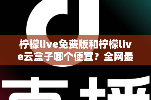 柠檬live免费版和柠檬live云盒子哪个便宜？全网最新价格对比与省钱选购指南