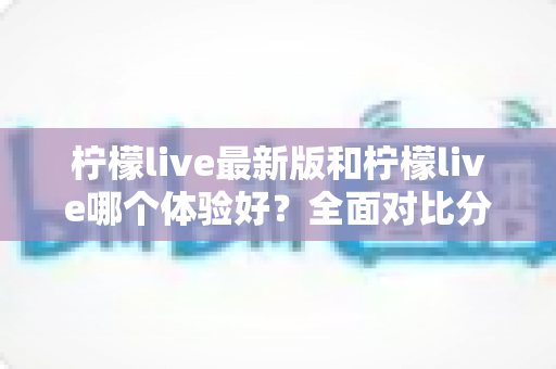 柠檬live最新版和柠檬live哪个体验好？全面对比分析助你找到最佳选择