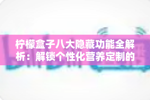 柠檬盒子八大隐藏功能全解析:解锁个性化营养定制的正确方式 柠檬盒子八大隐藏功能全解析:解锁个性化营养定制的正确方式