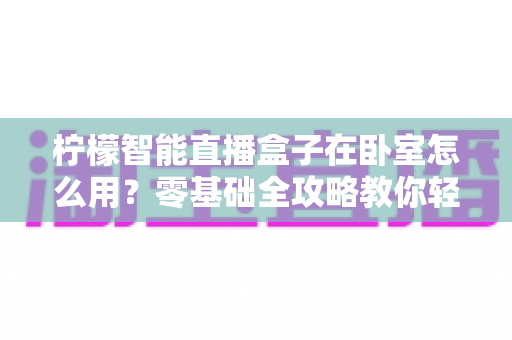 柠檬智能直播盒子在卧室怎么用?零基础全攻略教你轻松打造舒适私人观影空间 柠檬智能直播盒子在卧室怎么用?零基础全攻略教你轻松打造舒适私人观影空间