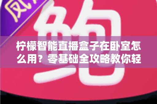 柠檬智能直播盒子在卧室怎么用?零基础全攻略教你轻松打造舒适私人观影空间 柠檬智能直播盒子在卧室怎么用?零基础全攻略教你轻松打造舒适私人观影空间