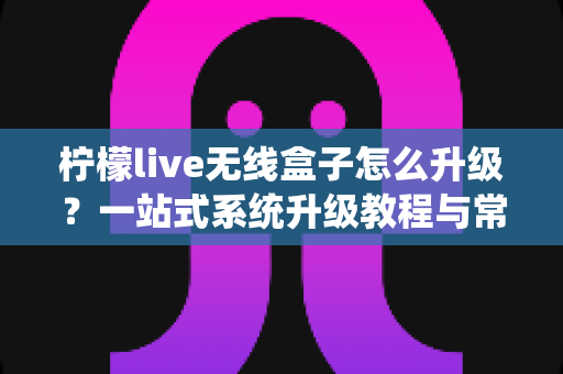 柠檬live无线盒子怎么升级?一站式系统升级教程与常见问题全解析 柠檬live无线盒子怎么升级?一站式系统升级教程与常见问题全解析