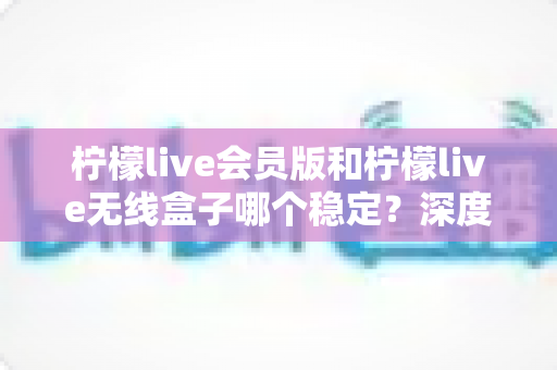 柠檬live会员版和柠檬live无线盒子哪个稳定？深度对比分析与选购指南