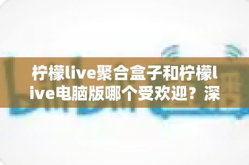 柠檬live聚合盒子和柠檬live电脑版哪个受欢迎？深度对比分析与选购指南