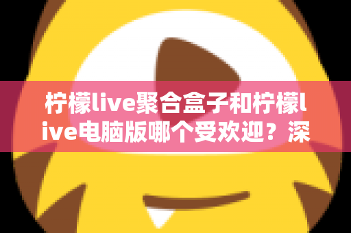 柠檬live聚合盒子和柠檬live电脑版哪个受欢迎？深度对比分析与选购指南
