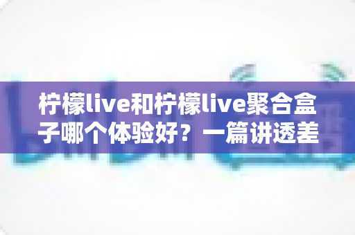 柠檬live和柠檬live聚合盒子哪个体验好？一篇讲透差异的深度对比评测指南