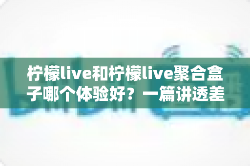 柠檬live和柠檬live聚合盒子哪个体验好？一篇讲透差异的深度对比评测指南