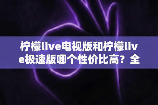 柠檬live电视版和柠檬live极速版哪个性价比高？全面对比解析助你选出最适合的版本