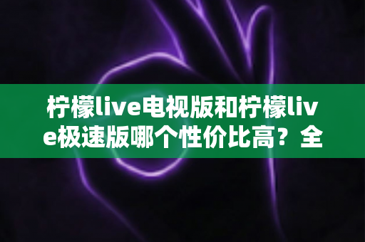 柠檬live电视版和柠檬live极速版哪个性价比高？全面对比解析助你选出最适合的版本