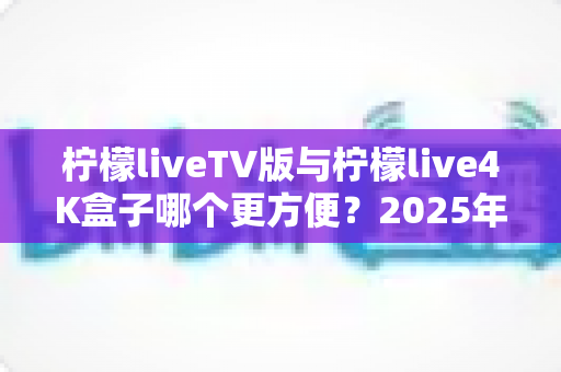 柠檬liveTV版与柠檬live4K盒子哪个更方便?2025年最全对比选购指南,看完不再纠结 柠檬liveTV版与柠檬live4K盒子哪个更方便?2025年最全对比选购指南,看完不再纠结