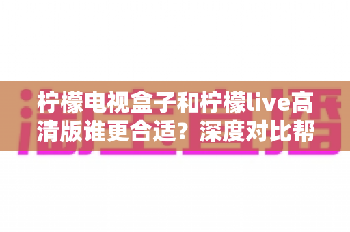柠檬电视盒子和柠檬live高清版谁更合适?深度对比帮你选出最适合自己的观影方案 柠檬电视盒子和柠檬live高清版谁更合适?深度对比帮你选出最适合自己的观影方案