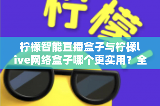 柠檬智能直播盒子与柠檬live网络盒子哪个更实用？全面深度对比解析帮你选对不选贵