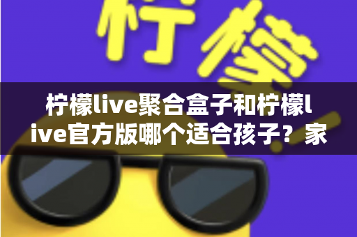 柠檬live聚合盒子和柠檬live官方版哪个适合孩子？家长必读的全面对比与安全使用指南