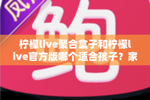 柠檬live聚合盒子和柠檬live官方版哪个适合孩子？家长必读的全面对比与安全使用指南