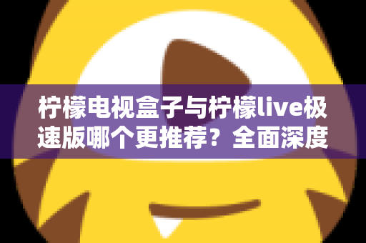 柠檬电视盒子与柠檬live极速版哪个更推荐？全面深度对比评测，一文帮你做出最优选择