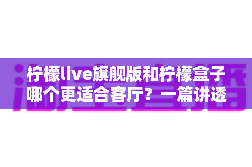 柠檬live旗舰版和柠檬盒子哪个更适合客厅？一篇讲透家庭影音选择的深度对比
