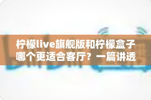 柠檬live旗舰版和柠檬盒子哪个更适合客厅？一篇讲透家庭影音选择的深度对比