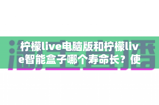 柠檬live电脑版和柠檬live智能盒子哪个寿命长?使用寿命深度对比与延长寿命实用保养全指南 柠檬live电脑版和柠檬live智能盒子哪个寿命长?使用寿命深度对比与延长寿命实用保养全指南