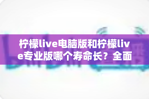 柠檬live电脑版和柠檬live专业版哪个寿命长？全面对比分析与选购指南