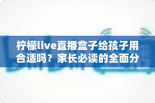 柠檬live直播盒子给孩子用合适吗?家长必读的全面分析与安全使用指南 柠檬live直播盒子给孩子用合适吗?家长必读的全面分析与安全使用指南