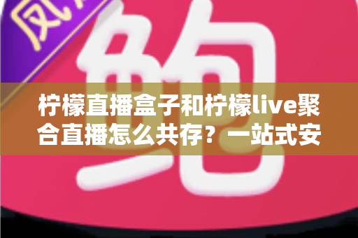 柠檬直播盒子和柠檬live聚合直播怎么共存？一站式安装配置与优化全攻略