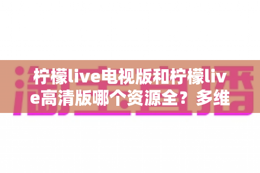 柠檬live电视版和柠檬live高清版哪个资源全?多维度深度对比教你选对版本 柠檬live电视版和柠檬live高清版哪个资源全?多维度深度对比教你选对版本